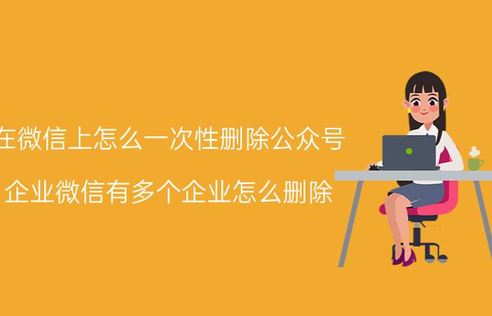 在微信上怎么一次性删除公众号 企业微信有多个企业怎么删除？